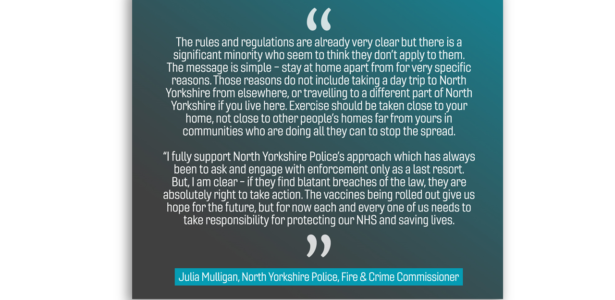 The rules and regulations are already very clear but there is a significant minority who seem to think they don’t apply to them. The message is simple – stay at home apart from for very specific reasons. Those reasons do not include taking a day trip to North Yorkshire from elsewhere, or travelling to a different part of North Yorkshire if you live here. Exercise should be taken close to your home, not close to other people’s homes far from yours in communities who are doing all they can to stop the spread. “I fully support North Yorkshire Police’s approach which has always been to ask and engage with enforcement only as a last resort. But, I am clear - if they find blatant breaches of the law, they are absolutely right to take action. The vaccines being rolled out give us hope for the future, but for now each and every one of us needs to take responsibility for protecting our NHS and saving lives.”