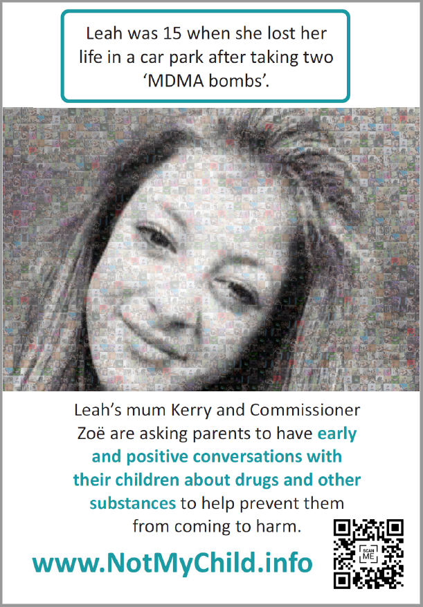 Poster with image of Leah - Leah was 15 when she lost her life in a car park after taking two ‘MDMA bombs’. Leah’s mum Kerry and Commissioner Zoë are asking parents to have early and positive conversations with their children about drugs and other substances to help prevent them from coming to harm.