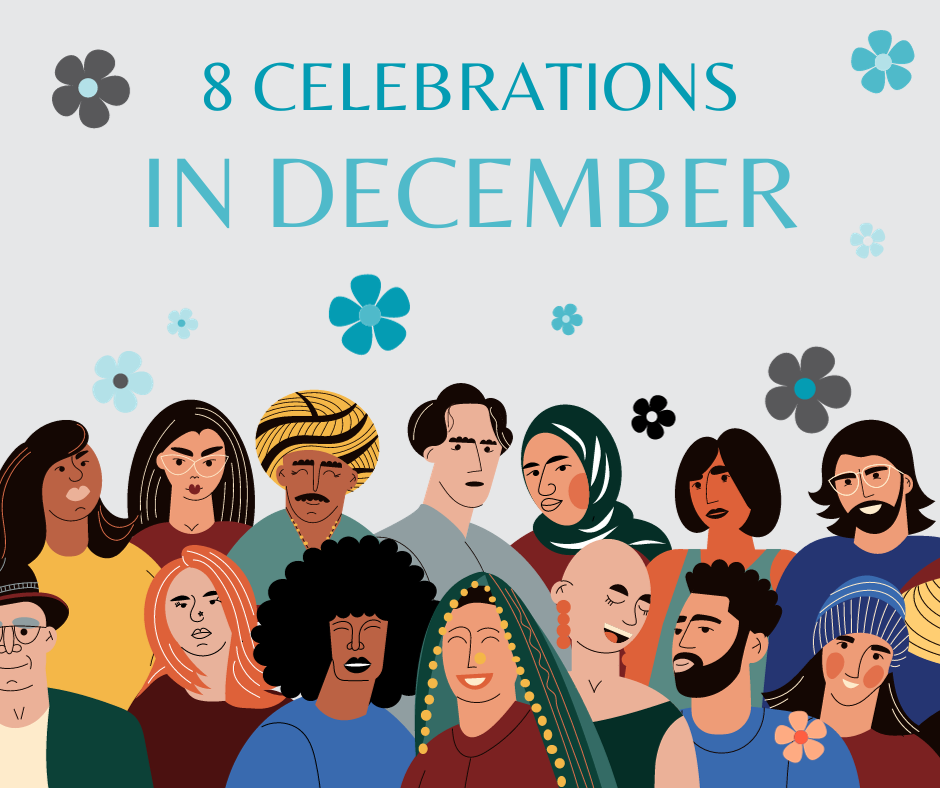 Titled '8 Celebrations in December' which is written at the top. The image is covered in flowers that are dark grey, blue, and light blue. The bottom of the image has 14 people in two rows who are all very different. Starting from the bottom row left to right: A person in a green blazer with grey eyebrows, a black hat and glasses on, A person with a burgundy top on, orange hair, dark eyebrows and a nose piercing, A person with a large black Afro, black lips, and a blue top on, a person with a green headscarf with yellow pom poms on, a yellow nose piercing, orange lips and a red top on, A person with no hair, large orange earnings that dangle, long eyelashes and dark eyebrows wearing a green short sleeve top, a person with a blue top, dark beard and dark short hair, a person with a red top on, rosy cheeks, blue beanie and shoulder length brown hair. The top row from left to right there is a person wearing a yellow top, bushy dark hair below their shoulders, with pale lipstick on, a person in a red top with white glasses, red lips and brown straight hair that goes behind their back, a person with a yellow turban, yellow beaded necklace, dark brown moustache, and pale blue top on, a person with a grey top on, bushy short hair and eyebrows that are both dark and dark small lips, a person with a green Hijab, rosy cheeks and a red top on, a person with a blue vest top on, dark brown eyebrows and hair which comes down to their chin, and a person with a blue top on, a dark brown beard, and hair which comes down to their shoulders, with white glasses on.  